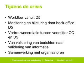 Crisiscommunicatie in de noodplanning | Kortom vzw | 13 mei en 5 juni 2013
Tijdens de crisis
• Workflow vanuit D5
• Monitoring en bijsturing door back-office
D5
• Vertrouwensrelatie tussen voorzitter CC
en D5
• Van validering van berichten naar
validering van informatie
• Samenwerking met organisatoren
 