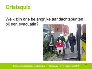 Crisiscommunicatie in de noodplanning | Kortom vzw | 13 mei en 5 juni 2013
Crisisquiz
Welk zijn drie belangrijke aandachtspunten
bij een evacuatie?
16
 