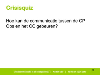 Crisiscommunicatie in de noodplanning | Kortom vzw | 13 mei en 5 juni 2013
Crisisquiz
Hoe kan de communicatie tussen de CP
Ops en het CC gebeuren?
18
 