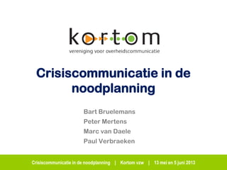 Crisiscommunicatie in de noodplanning | Kortom vzw | 13 mei en 5 juni 2013
Crisiscommunicatie in de
noodplanning
Bart Bruelemans
Peter Mertens
Marc van Daele
Paul Verbraeken
 