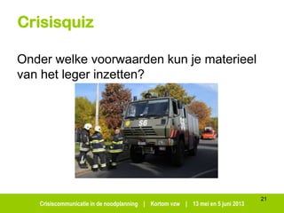 Crisiscommunicatie in de noodplanning | Kortom vzw | 13 mei en 5 juni 2013
Crisisquiz
Onder welke voorwaarden kun je materieel
van het leger inzetten?
21
 