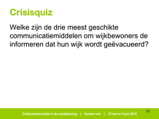 Crisiscommunicatie in de noodplanning | Kortom vzw | 13 mei en 5 juni 2013
23
Crisisquiz
Welke zijn de drie meest geschikte
communicatiemiddelen om wijkbewoners de
informeren dat hun wijk wordt geëvacueerd?
 