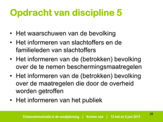 Crisiscommunicatie in de noodplanning | Kortom vzw | 13 mei en 5 juni 2013
Opdracht van discipline 5
• Het waarschuwen van de bevolking
• Het informeren van slachtoffers en de
familieleden van slachtoffers
• Het informeren van de (betrokken) bevolking
over de te nemen beschermingsmaatregelen
• Het informeren van de (betrokken) bevolking
over de maatregelen die door de overheid
worden getroffen
• Het informeren van het publiek
26
 
