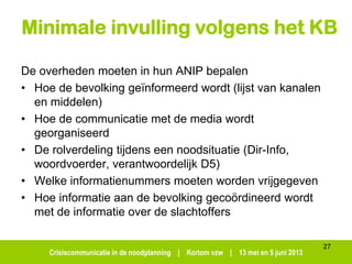 Crisiscommunicatie in de noodplanning | Kortom vzw | 13 mei en 5 juni 2013
Minimale invulling volgens het KB
De overheden moeten in hun ANIP bepalen
• Hoe de bevolking geïnformeerd wordt (lijst van kanalen
en middelen)
• Hoe de communicatie met de media wordt
georganiseerd
• De rolverdeling tijdens een noodsituatie (Dir-Info,
woordvoerder, verantwoordelijk D5)
• Welke informatienummers moeten worden vrijgegeven
• Hoe informatie aan de bevolking gecoördineerd wordt
met de informatie over de slachtoffers
27
 