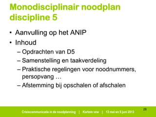 Crisiscommunicatie in de noodplanning | Kortom vzw | 13 mei en 5 juni 2013
Monodisciplinair noodplan
discipline 5
• Aanvulling op het ANIP
• Inhoud
– Opdrachten van D5
– Samenstelling en taakverdeling
– Praktische regelingen voor noodnummers,
persopvang …
– Afstemming bij opschalen of afschalen
28
 