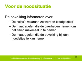 Crisiscommunicatie in de noodplanning | Kortom vzw | 13 mei en 5 juni 2013
Voor de noodsituatie
De bevolking informeren over
– De risico’s waaraan ze worden blootgesteld
– De maatregelen die de overheden nemen om
het risico maximaal in te perken
– De maatregelen die de bevolking bij een
noodsituatie kan nemen
29
 