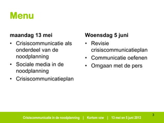 Crisiscommunicatie in de noodplanning | Kortom vzw | 13 mei en 5 juni 2013
Menu
maandag 13 mei
• Crisiscommunicatie als
onderdeel van de
noodplanning
• Sociale media in de
noodplanning
• Crisiscommunicatieplan
Woensdag 5 juni
• Revisie
crisiscommunicatieplan
• Communicatie oefenen
• Omgaan met de pers
3
 