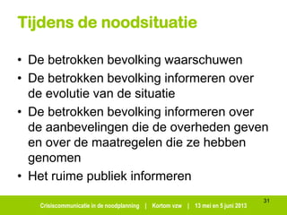 Crisiscommunicatie in de noodplanning | Kortom vzw | 13 mei en 5 juni 2013
Tijdens de noodsituatie
• De betrokken bevolking waarschuwen
• De betrokken bevolking informeren over
de evolutie van de situatie
• De betrokken bevolking informeren over
de aanbevelingen die de overheden geven
en over de maatregelen die ze hebben
genomen
• Het ruime publiek informeren
31
 