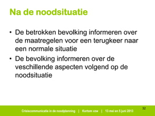 Crisiscommunicatie in de noodplanning | Kortom vzw | 13 mei en 5 juni 2013
Na de noodsituatie
• De betrokken bevolking informeren over
de maatregelen voor een terugkeer naar
een normale situatie
• De bevolking informeren over de
veschillende aspecten volgend op de
noodsituatie
32
 