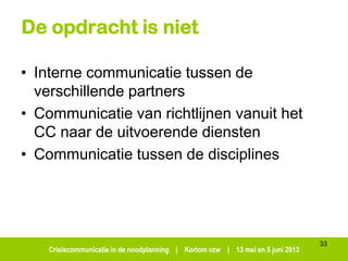 Crisiscommunicatie in de noodplanning | Kortom vzw | 13 mei en 5 juni 2013
De opdracht is niet
• Interne communicatie tussen de
verschillende partners
• Communicatie van richtlijnen vanuit het
CC naar de uitvoerende diensten
• Communicatie tussen de disciplines
33
 