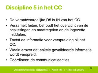 Crisiscommunicatie in de noodplanning | Kortom vzw | 13 mei en 5 juni 2013
Discipline 5 in het CC
• De verantwoordelijke D5 is lid van het CC
• Verzamelt feiten, behoudt het overzicht van de
beslissingen en maatregelen en de ingezette
middelen.
• Toetst de informatie voor verspreiding bij het
CC.
• Waakt erover dat enkele gevalideerde informatie
wordt verspreid.
• Coördineert de communicatieacties.
39
 