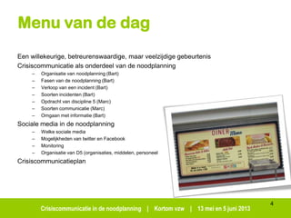 Crisiscommunicatie in de noodplanning | Kortom vzw | 13 mei en 5 juni 2013
Menu van de dag
Een willekeurige, betreurenswaardige, maar veelzijdige gebeurtenis
Crisiscommunicatie als onderdeel van de noodplanning
– Organisatie van noodplanning (Bart)
– Fasen van de noodplanning (Bart)
– Verloop van een incident (Bart)
– Soorten incidenten (Bart)
– Opdracht van discipline 5 (Marc)
– Soorten communicatie (Marc)
– Omgaan met informatie (Bart)
Sociale media in de noodplanning
– Welke sociale media
– Mogelijkheden van twitter en Facebook
– Monitoring
– Organisatie van D5 (organisaties, middelen, personeel
Crisiscommunicatieplan
4
 