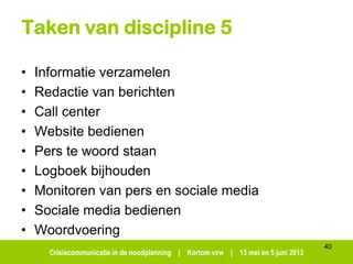 Crisiscommunicatie in de noodplanning | Kortom vzw | 13 mei en 5 juni 2013
Taken van discipline 5
• Informatie verzamelen
• Redactie van berichten
• Call center
• Website bedienen
• Pers te woord staan
• Logboek bijhouden
• Monitoren van pers en sociale media
• Sociale media bedienen
• Woordvoering
40
 