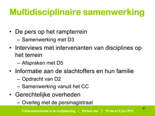 Crisiscommunicatie in de noodplanning | Kortom vzw | 13 mei en 5 juni 2013
Multidisciplinaire samenwerking
• De pers op het rampterrein
– Samenwerking met D3
• Interviews met intervenanten van disciplines op
het terrein
– Afspraken met D5
• Informatie aan de slachtoffers en hun familie
– Opdracht van D2
– Samenwerking vanuit het CC
• Gerechtelijke overheden
– Overleg met de persmagistraat
41
 