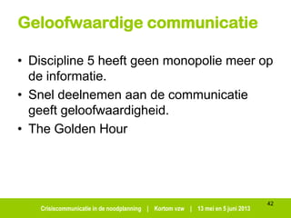 Crisiscommunicatie in de noodplanning | Kortom vzw | 13 mei en 5 juni 2013
Geloofwaardige communicatie
• Discipline 5 heeft geen monopolie meer op
de informatie.
• Snel deelnemen aan de communicatie
geeft geloofwaardigheid.
• The Golden Hour
42
 