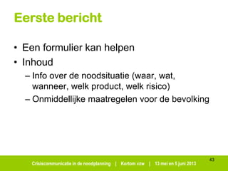 Crisiscommunicatie in de noodplanning | Kortom vzw | 13 mei en 5 juni 2013
Eerste bericht
• Een formulier kan helpen
• Inhoud
– Info over de noodsituatie (waar, wat,
wanneer, welk product, welk risico)
– Onmiddellijke maatregelen voor de bevolking
43
 