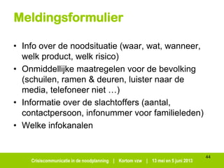 Crisiscommunicatie in de noodplanning | Kortom vzw | 13 mei en 5 juni 2013
Meldingsformulier
• Info over de noodsituatie (waar, wat, wanneer,
welk product, welk risico)
• Onmiddellijke maatregelen voor de bevolking
(schuilen, ramen & deuren, luister naar de
media, telefoneer niet …)
• Informatie over de slachtoffers (aantal,
contactpersoon, infonummer voor familieleden)
• Welke infokanalen
44
 