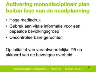Crisiscommunicatie in de noodplanning | Kortom vzw | 13 mei en 5 juni 2013
Activering monodisciplinair plan
buiten fase van de noodplanning
• Hoge mediadruk
• Gebrek aan vitale informatie voor een
bepaalde bevolkingsgroep
• Oncontroleerbare geruchten
Op initiatief van verantwoordelijke D5 na
akkoord van de bevoegde overheid
49
 