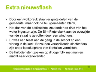 Crisiscommunicatie in de noodplanning | Kortom vzw | 13 mei en 5 juni 2013
53
Extra nieuwsflash
• Door een wolkbreuk staan er grote delen van de
gemeente, maar ook de buurgemeenten blank.
• Het dak van de basisschool zou onder de druk van het
water ingestort zijn. De Sint-Pieterskerk aan de overzijde
van de straat is getroffen door een windhoos.
• Er was een feest aan de gang in de school en een
viering in de kerk. Er zouden verschillende slachtoffers
zijn en er is ook sprake van tientallen vermisten.
• De hulpdiensten zoeken op dit ogenblik met man en
macht naar overlevenden.
 