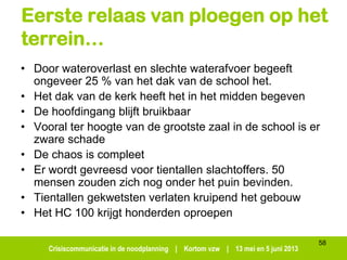 Crisiscommunicatie in de noodplanning | Kortom vzw | 13 mei en 5 juni 2013
58
Eerste relaas van ploegen op het
terrein…
• Door wateroverlast en slechte waterafvoer begeeft
ongeveer 25 % van het dak van de school het.
• Het dak van de kerk heeft het in het midden begeven
• De hoofdingang blijft bruikbaar
• Vooral ter hoogte van de grootste zaal in de school is er
zware schade
• De chaos is compleet
• Er wordt gevreesd voor tientallen slachtoffers. 50
mensen zouden zich nog onder het puin bevinden.
• Tientallen gekwetsten verlaten kruipend het gebouw
• Het HC 100 krijgt honderden oproepen
 