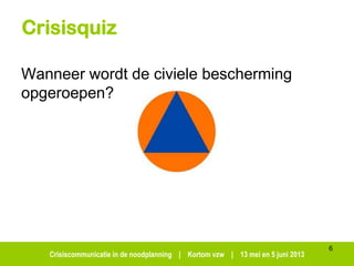 Crisiscommunicatie in de noodplanning | Kortom vzw | 13 mei en 5 juni 2013
Crisisquiz
Wanneer wordt de civiele bescherming
opgeroepen?
6
 