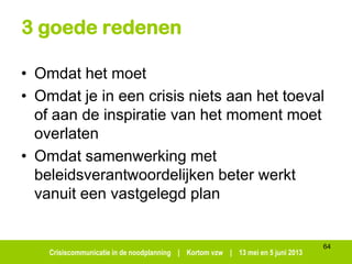 Crisiscommunicatie in de noodplanning | Kortom vzw | 13 mei en 5 juni 2013
3 goede redenen
• Omdat het moet
• Omdat je in een crisis niets aan het toeval
of aan de inspiratie van het moment moet
overlaten
• Omdat samenwerking met
beleidsverantwoordelijken beter werkt
vanuit een vastgelegd plan
64
 