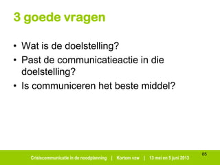 Crisiscommunicatie in de noodplanning | Kortom vzw | 13 mei en 5 juni 2013
3 goede vragen
• Wat is de doelstelling?
• Past de communicatieactie in die
doelstelling?
• Is communiceren het beste middel?
65
 