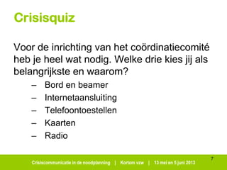 Crisiscommunicatie in de noodplanning | Kortom vzw | 13 mei en 5 juni 2013
Crisisquiz
Voor de inrichting van het coördinatiecomité
heb je heel wat nodig. Welke drie kies jij als
belangrijkste en waarom?
– Bord en beamer
– Internetaansluiting
– Telefoontoestellen
– Kaarten
– Radio
7
 