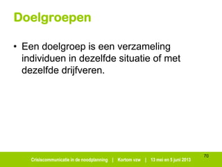 Crisiscommunicatie in de noodplanning | Kortom vzw | 13 mei en 5 juni 2013
Doelgroepen
• Een doelgroep is een verzameling
individuen in dezelfde situatie of met
dezelfde drijfveren.
70
 