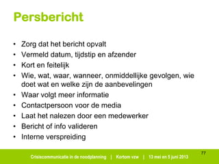 Crisiscommunicatie in de noodplanning | Kortom vzw | 13 mei en 5 juni 2013
Persbericht
• Zorg dat het bericht opvalt
• Vermeld datum, tijdstip en afzender
• Kort en feitelijk
• Wie, wat, waar, wanneer, onmiddellijke gevolgen, wie
doet wat en welke zijn de aanbevelingen
• Waar volgt meer informatie
• Contactpersoon voor de media
• Laat het nalezen door een medewerker
• Bericht of info valideren
• Interne verspreiding
77
 