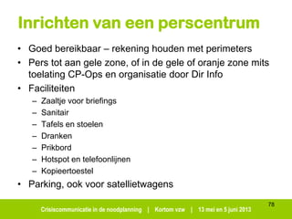 Crisiscommunicatie in de noodplanning | Kortom vzw | 13 mei en 5 juni 2013
Inrichten van een perscentrum
• Goed bereikbaar – rekening houden met perimeters
• Pers tot aan gele zone, of in de gele of oranje zone mits
toelating CP-Ops en organisatie door Dir Info
• Faciliteiten
– Zaaltje voor briefings
– Sanitair
– Tafels en stoelen
– Dranken
– Prikbord
– Hotspot en telefoonlijnen
– Kopieertoestel
• Parking, ook voor satellietwagens
78
 