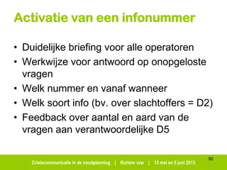 Crisiscommunicatie in de noodplanning | Kortom vzw | 13 mei en 5 juni 2013
Activatie van een infonummer
• Duidelijke briefing voor alle operatoren
• Werkwijze voor antwoord op onopgeloste
vragen
• Welk nummer en vanaf wanneer
• Welk soort info (bv. over slachtoffers = D2)
• Feedback over aantal en aard van de
vragen aan verantwoordelijke D5
80
 
