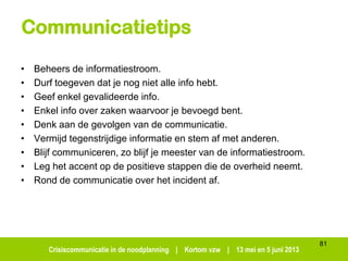 Crisiscommunicatie in de noodplanning | Kortom vzw | 13 mei en 5 juni 2013
Communicatietips
• Beheers de informatiestroom.
• Durf toegeven dat je nog niet alle info hebt.
• Geef enkel gevalideerde info.
• Enkel info over zaken waarvoor je bevoegd bent.
• Denk aan de gevolgen van de communicatie.
• Vermijd tegenstrijdige informatie en stem af met anderen.
• Blijf communiceren, zo blijf je meester van de informatiestroom.
• Leg het accent op de positieve stappen die de overheid neemt.
• Rond de communicatie over het incident af.
81
 