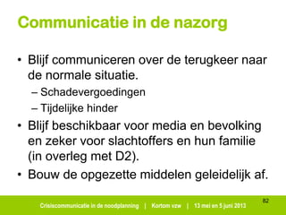 Crisiscommunicatie in de noodplanning | Kortom vzw | 13 mei en 5 juni 2013
Communicatie in de nazorg
• Blijf communiceren over de terugkeer naar
de normale situatie.
– Schadevergoedingen
– Tijdelijke hinder
• Blijf beschikbaar voor media en bevolking
en zeker voor slachtoffers en hun familie
(in overleg met D2).
• Bouw de opgezette middelen geleidelijk af.
82
 