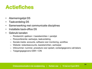 Crisiscommunicatie in de noodplanning | Kortom vzw | 13 mei en 5 juni 2013
Actiefiches
• Alarmeringslijst D5
• Taakverdeling D5
• Samenwerking met communicatie disciplines
• Installatie back-office D5
• Gebruik kanalen
– Persbericht: sjabloon + basisberichten + perslijst
– Persconferentie: werkwijze, taakverdeling
– Sociale media: accounts, software voor monitoring, workflow
– Website: redactieaccounts, basisberichten, werkwijze
– Infonummer: nummer, procedure voor opstart, contactgegevens call-takers
– Toegangsgegevens OSR + CIN
84
 