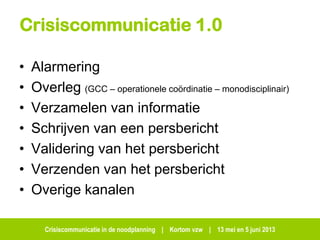 Crisiscommunicatie in de noodplanning | Kortom vzw | 13 mei en 5 juni 2013
Crisiscommunicatie 1.0
• Alarmering
• Overleg (GCC – operationele coördinatie – monodisciplinair)
• Verzamelen van informatie
• Schrijven van een persbericht
• Validering van het persbericht
• Verzenden van het persbericht
• Overige kanalen
 