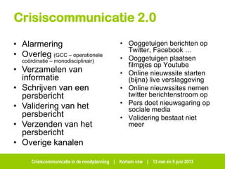 Crisiscommunicatie in de noodplanning | Kortom vzw | 13 mei en 5 juni 2013
Crisiscommunicatie 2.0
• Ooggetuigen berichten op
Twitter, Facebook …
• Ooggetuigen plaatsen
filmpjes op Youtube
• Online nieuwssite starten
(bijna) live verslaggeving
• Online nieuwssites nemen
twitter berichtenstroom op
• Pers doet nieuwsgaring op
sociale media
• Validering bestaat niet
meer
• Alarmering
• Overleg (GCC – operationele
coördinatie – monodisciplinair)
• Verzamelen van
informatie
• Schrijven van een
persbericht
• Validering van het
persbericht
• Verzenden van het
persbericht
• Overige kanalen
 
