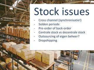 Stock issues
- Cross channel (synchronisatie!)
- Solden periode
- Pre-order of back-order
- Centrale stock vs decentrale stock
- Outsourcing of eigen beheer?
- Dropshipping
 