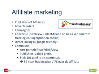 Affiliate marketing
• Publishers of Affiliates
• Adverteerders
• Campagnes
• Conversie (pixelview + identificatie op basis van smart IP
tracking en fingerprint en cookie)
• Direct linking (= google friendly)
• Commissie:
• cost per sale/lead/click/view
• Publishen is altijd gratis.
• Stel: 10€ geef je als commissie
 3€ naar Tradetracker / 7€ naar de affiliate
 