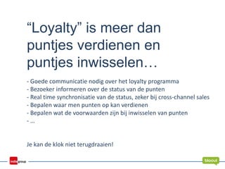 “Loyalty” is meer dan
puntjes verdienen en
puntjes inwisselen…
- Goede communicatie nodig over het loyalty programma
- Bezoeker informeren over de status van de punten
- Real time synchronisatie van de status, zeker bij cross-channel sales
- Bepalen waar men punten op kan verdienen
- Bepalen wat de voorwaarden zijn bij inwisselen van punten
- …
Je kan de klok niet terugdraaien!
 