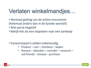 Verlaten winkelmandjes…
• Normaal gedrag van de online consument
(helemaal ànders dan in de fysieke wereld!)
• Niet persé negatief
• Bekijk het als een stapsteen naar een aankoop
• Conversiepad is zelden enkelvoudig.
• Product – cart – checkout – kopen
• Browse – abandon – consider – research –
ask friends – browse - purchase
 