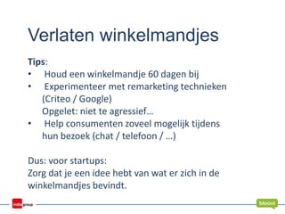 Verlaten winkelmandjes
Tips:
• Houd een winkelmandje 60 dagen bij
• Experimenteer met remarketing technieken
(Criteo / Google)
Opgelet: niet te agressief…
• Help consumenten zoveel mogelijk tijdens
hun bezoek (chat / telefoon / …)
Dus: voor startups:
Zorg dat je een idee hebt van wat er zich in de
winkelmandjes bevindt.
 