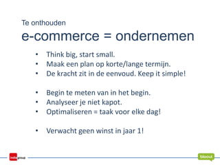 Te onthouden
e-commerce = ondernemen
• Think big, start small.
• Maak een plan op korte/lange termijn.
• De kracht zit in de eenvoud. Keep it simple!
• Begin te meten van in het begin.
• Analyseer je niet kapot.
• Optimaliseren = taak voor elke dag!
• Verwacht geen winst in jaar 1!
 