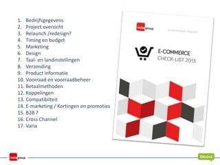 1. Bedrijfsgegevens
2. Project overzicht
3. Relaunch /redesign?
4. Timing en budget
5. Marketing
6. Design
7. Taal- en landinstellingen
8. Verzending
9. Product informatie
10. Voorraad en voorraadbeheer
11. Betaalmethoden
12. Koppelingen
13. Compatibilteit
14. E-marketing / Kortingen en promoties
15. B2B ?
16. Cross Channel
17. Varia
 