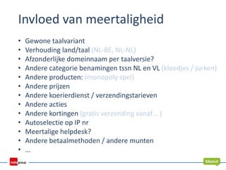 Invloed van meertaligheid
• Gewone taalvariant
• Verhouding land/taal (NL-BE, NL-NL)
• Afzonderlijke domeinnaam per taalversie?
• Andere categorie benamingen tssn NL en VL (kleedjes / jurken)
• Andere producten: (monopoly spel)
• Andere prijzen
• Andere koerierdienst / verzendingstarieven
• Andere acties
• Andere kortingen (gratis verzending vanaf… )
• Autoselectie op IP nr
• Meertalige helpdesk?
• Andere betaalmethoden / andere munten
• …
 
