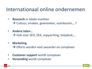 Internationaal online ondernemen
• Research in lokale markten
 Cultuur, smaken, gewoonten, voorkeuren,…?
• Andere talen…
 Ook voor SEO, SEA, copywriting, helpdesk,…
• Marketing
 Efforts worden veel zwaarder en complexer
• Customer support wordt complexer
• Verzending wordt complexer
 