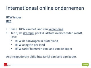 Internationaal online ondernemen
BTW issues
B2C
• Basis: BTW van het land van verzending
• Tenzij de drempel per EU lidstaat overschreden wordt.
Dan:
• BTW nr aanvragen in buitenland
• BTW aangifte per land
• BTW tarief hanteren van land van de koper
Accijnsgoederen: altijd btw tarief van land van koper.
 