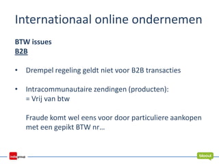 Internationaal online ondernemen
BTW issues
B2B
• Drempel regeling geldt niet voor B2B transacties
• Intracommunautaire zendingen (producten):
= Vrij van btw
Fraude komt wel eens voor door particuliere aankopen
met een gepikt BTW nr…
 