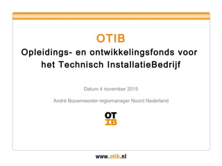 OTIB
Opleidings- en ontwikkelingsfonds voor
het Technisch InstallatieBedrijf
Datum 4 november 2015
André Bouwmeester regiomanager Noord Nederland
 