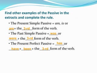 Find other examples of the Passive in the
extracts and complete the rule.
  • The Present Simple Passive = am, is or
  ___+ the______form of the verb.
  are       3-rd
  • The Past Simple Passive =_____or
                              was
  _____+ the_____form of the verb.
  were         3-rd
                                   has
  • The Present Perfect Passive = _____or
  ______+______+ the______form of the verb.
    have been            3-rd
 